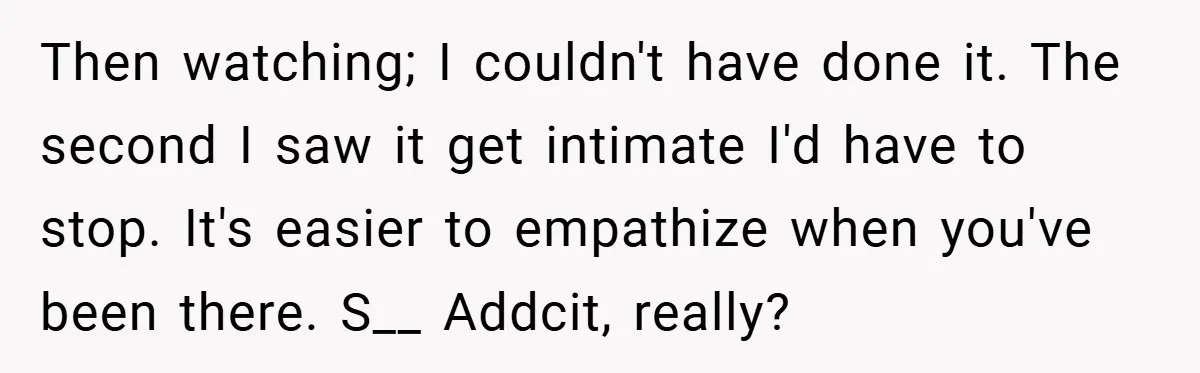 Then watching; I couldn't have done it. The second I saw it get intimate I'd have to stop. It's easier to empathize when you've been there. S__ Addcit, really?