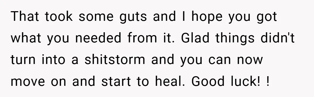 That took some guts and I hope you got what you needed from it. Glad things didn't turn into a shitstorm and you can now move on and start to...