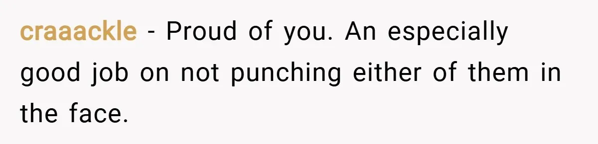 craaackle − Proud of you. An especially good job on not punching either of them in the face.