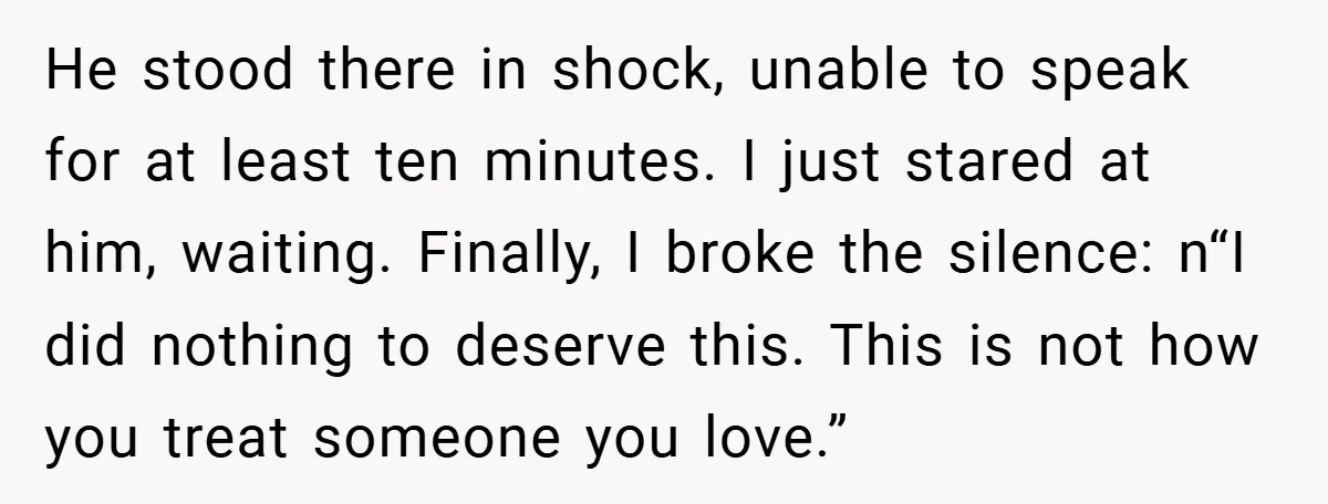 He stood there in shock, unable to speak for at least ten minutes. I just stared at him, waiting. Finally, I broke the silence: n“I did nothing to deserve this....