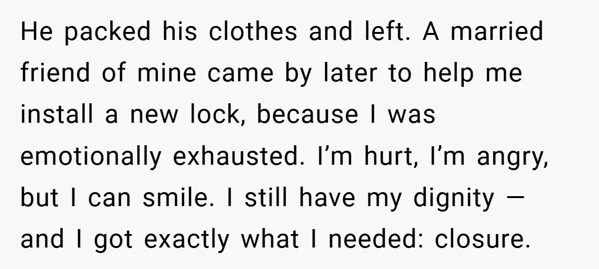 He packed his clothes and left. A married friend of mine came by later to help me install a new lock, because I was emotionally exhausted. I’m hurt, I’m angry,...