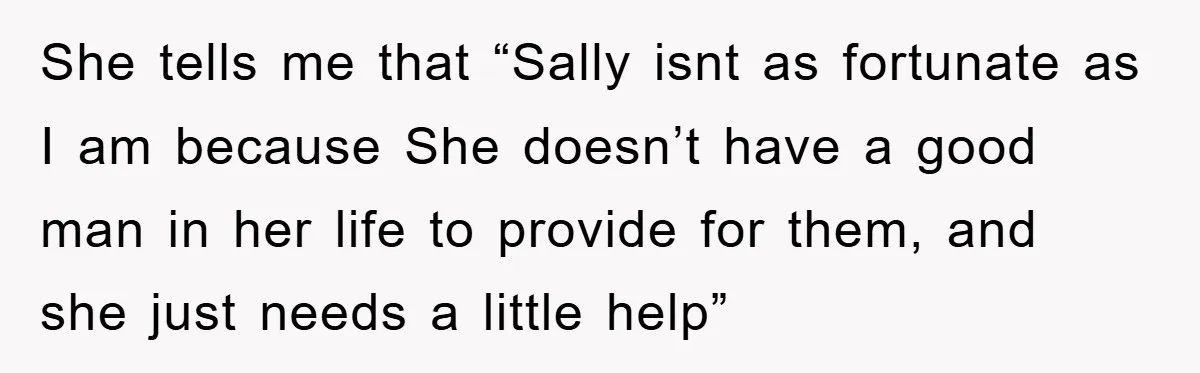 She tells me that “Sally isnt as fortunate as I am because She doesn’t have a good man in her life to provide for them, and she just needs a...