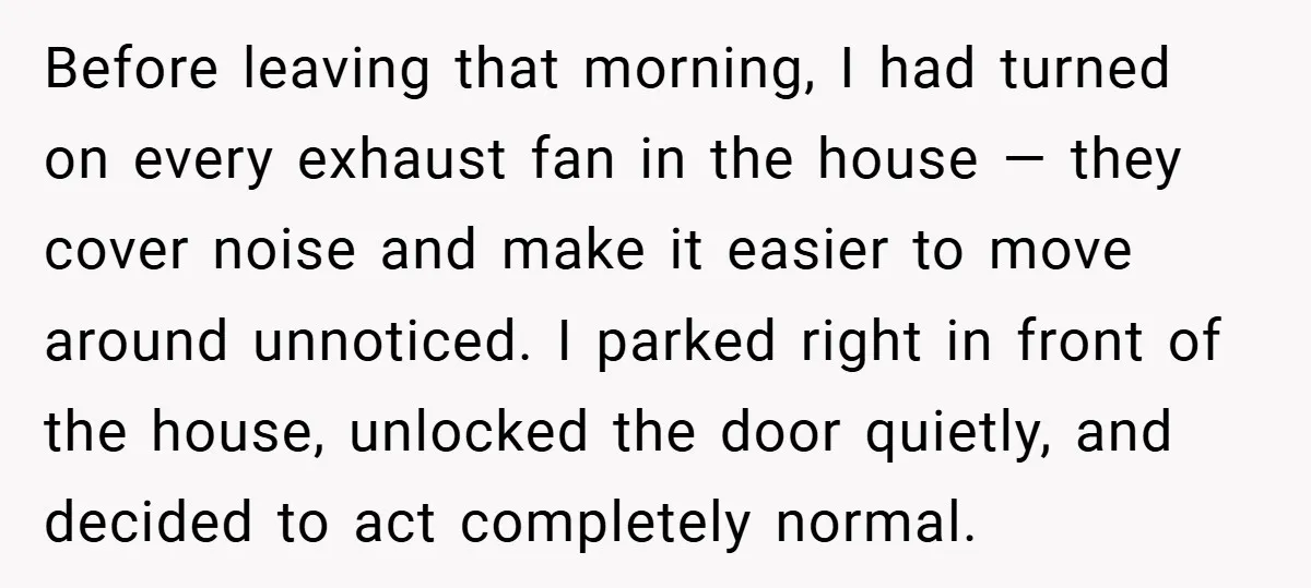 Before leaving that morning, I had turned on every exhaust fan in the house — they cover noise and make it easier to move around unnoticed. I parked right in...