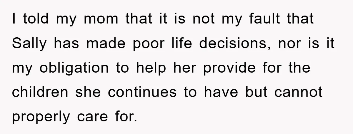 I told my mom that it is not my fault that Sally has made poor life decisions, nor is it my obligation to help her provide for the children she...