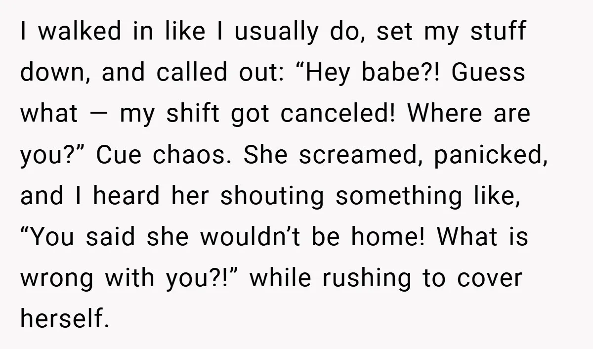 I walked in like I usually do, set my stuff down, and called out: “Hey babe?! Guess what — my shift got canceled! Where are you?” Cue chaos. She screamed,...