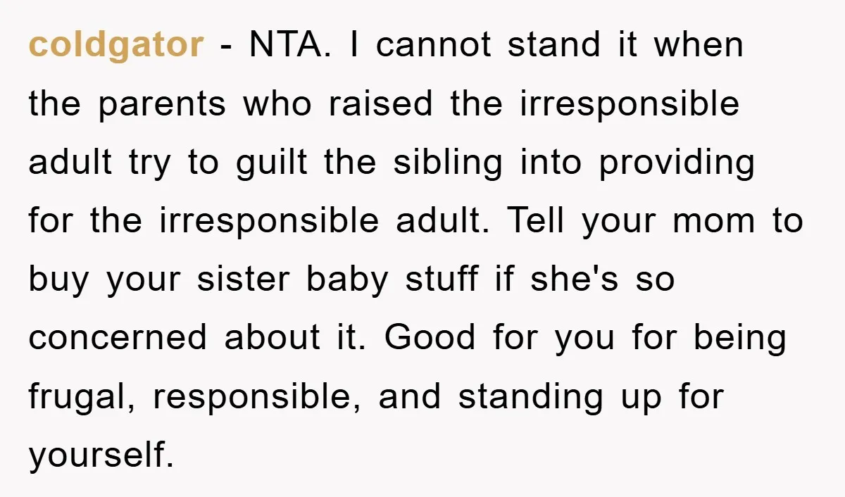 coldgator − NTA. I cannot stand it when the parents who raised the irresponsible adult try to guilt the sibling into providing for the irresponsible adult. Tell your mom to...