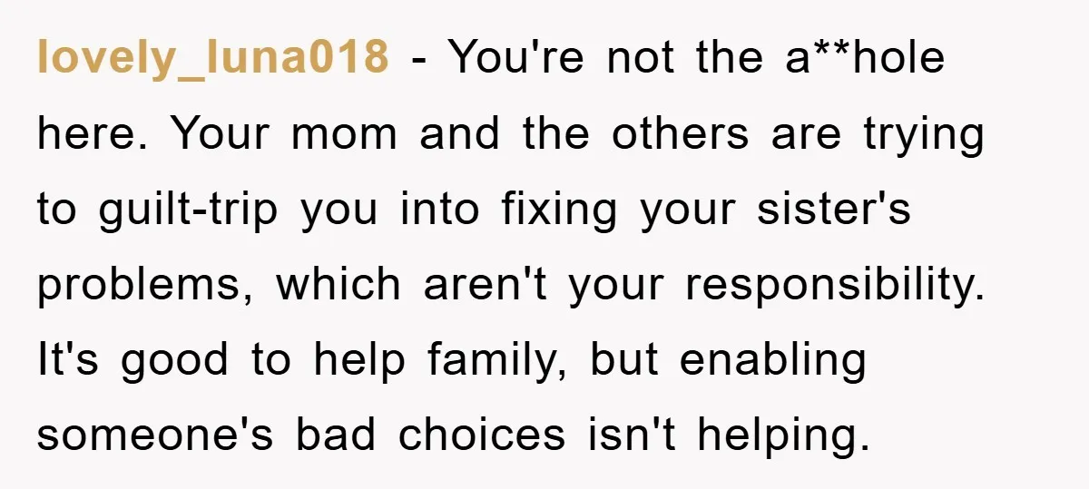 lovely_luna018 − You're not the a**hole here. Your mom and the others are trying to guilt-trip you into fixing your sister's problems, which aren't your responsibility. It's good to help...