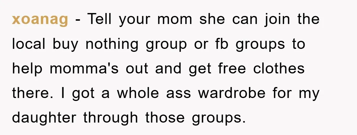 xoanag − Tell your mom she can join the local buy nothing group or fb groups to help momma's out and get free clothes there. I got a whole ass...