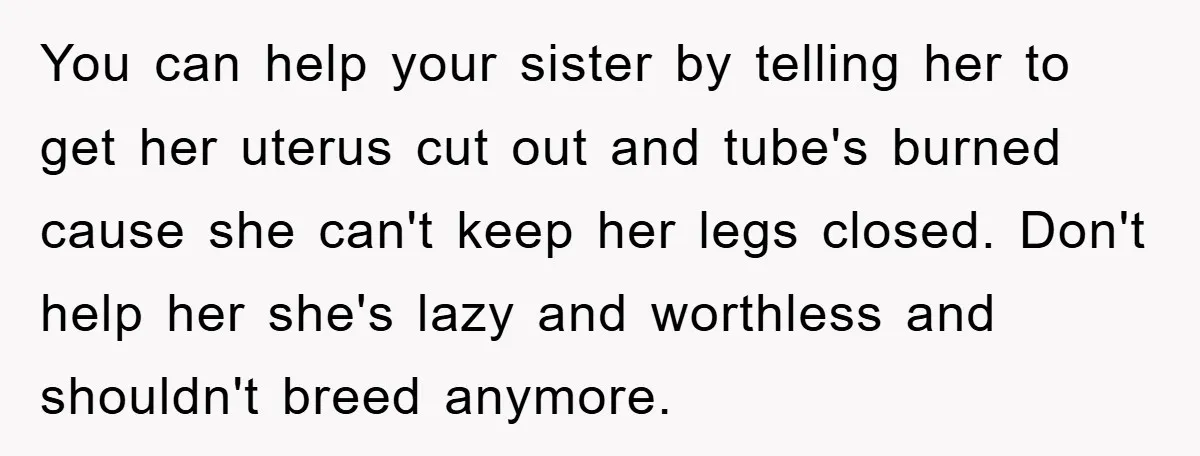 You can help your sister by telling her to get her uterus cut out and tube's burned cause she can't keep her legs closed. Don't help her she's lazy and...