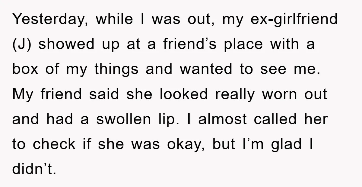 Yesterday, while I was out, my ex-girlfriend (J) showed up at a friend’s place with a box of my things and wanted to see me. My friend said she looked...