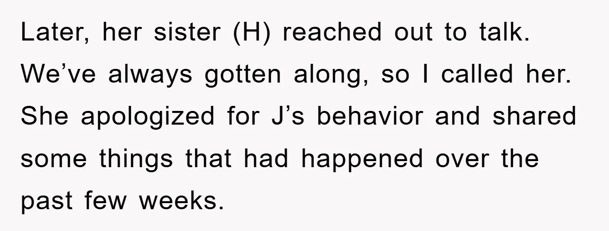 Later, her sister (H) reached out to talk. We’ve always gotten along, so I called her. She apologized for J’s behavior and shared some things that had happened over the...