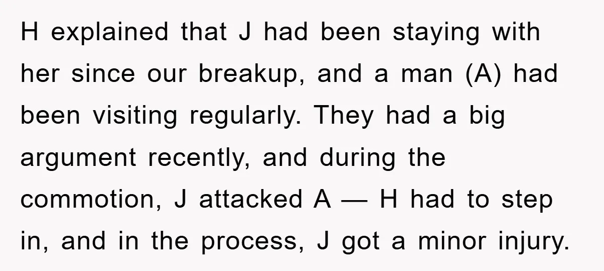 H explained that J had been staying with her since our breakup, and a man (A) had been visiting regularly. They had a big argument recently, and during the commotion,...