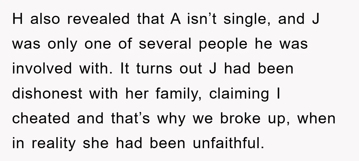 H also revealed that A isn’t single, and J was only one of several people he was involved with. It turns out J had been dishonest with her family, claiming...