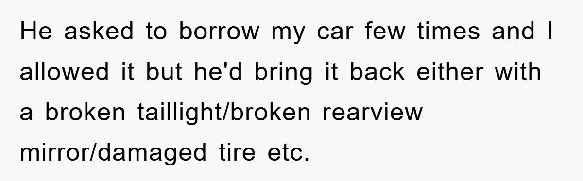 He asked to borrow my car few times and I allowed it but he'd bring it back either with a broken taillight/broken rearview mirror/damaged tire etc.