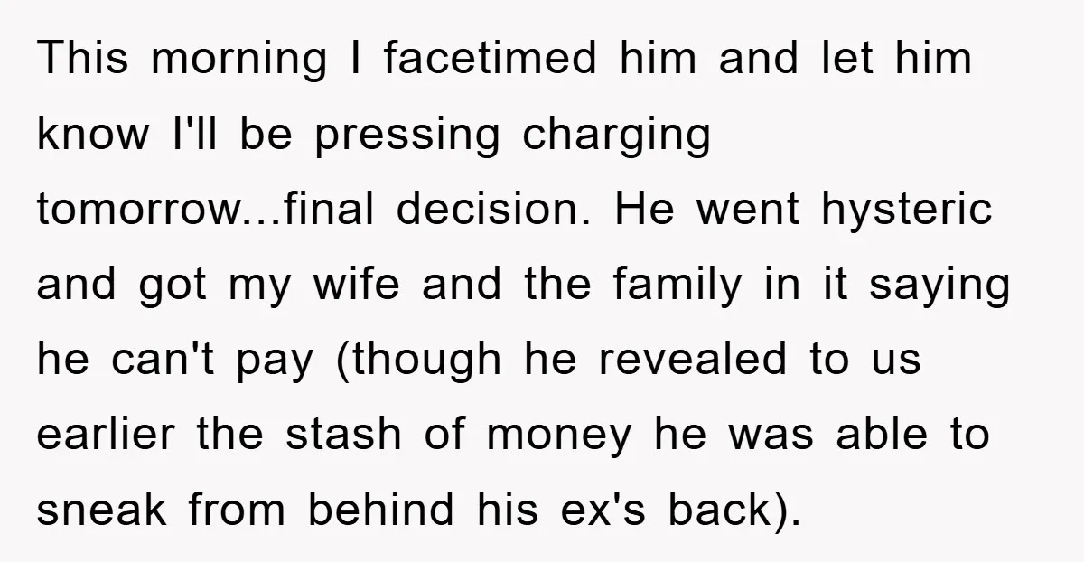 This morning I facetimed him and let him know I'll be pressing charging tomorrow...final decision. He went hysteric and got my wife and the family in it saying he can't...