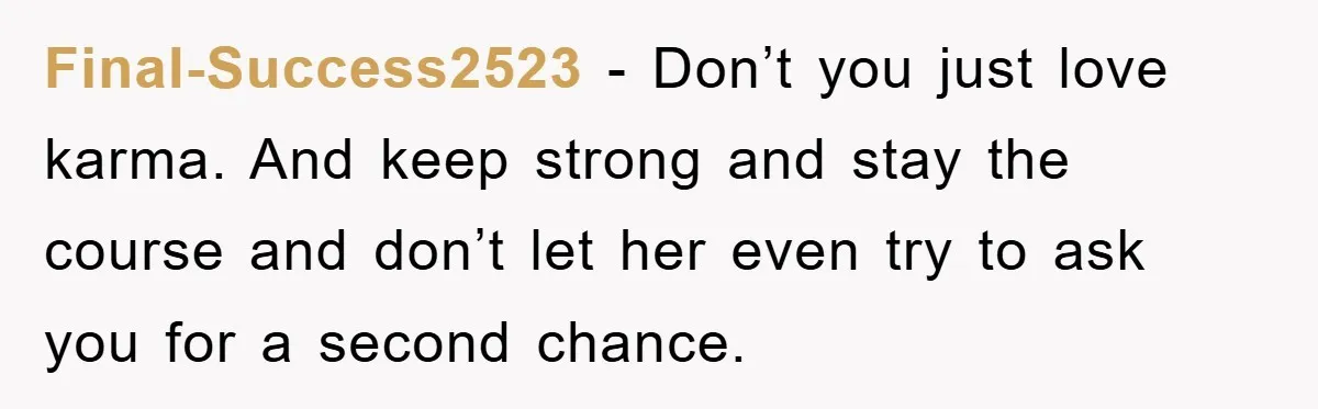 Final-Success2523 − Don’t you just love karma. And keep strong and stay the course and don’t let her even try to ask you for a second chance.