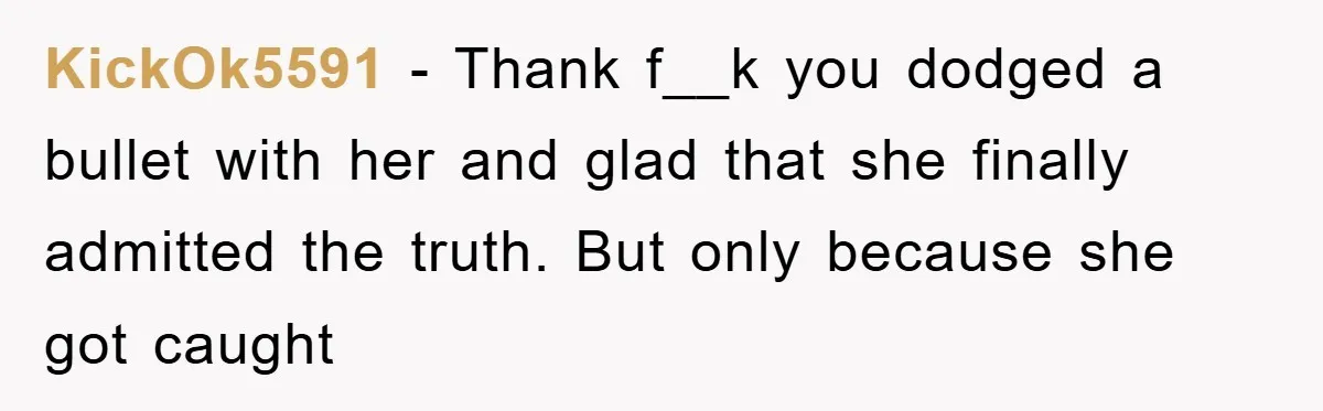 KickOk5591 − Thank f__k you dodged a bullet with her and glad that she finally admitted the truth. But only because she got caught