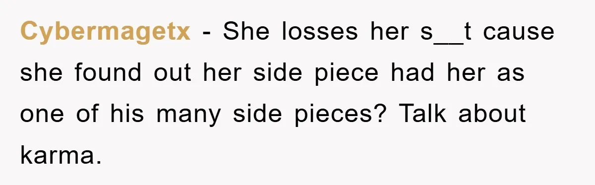 Cybermagetx − She losses her s__t cause she found out her side piece had her as one of his many side pieces? Talk about karma.