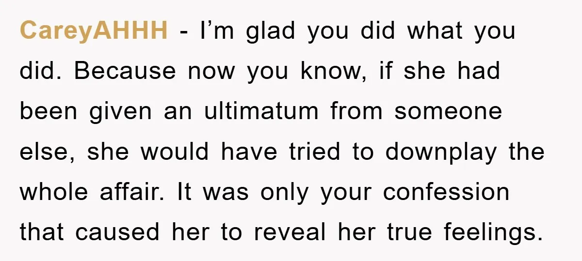 CareyAHHH − I’m glad you did what you did. Because now you know, if she had been given an ultimatum from someone else, she would have tried to downplay the...