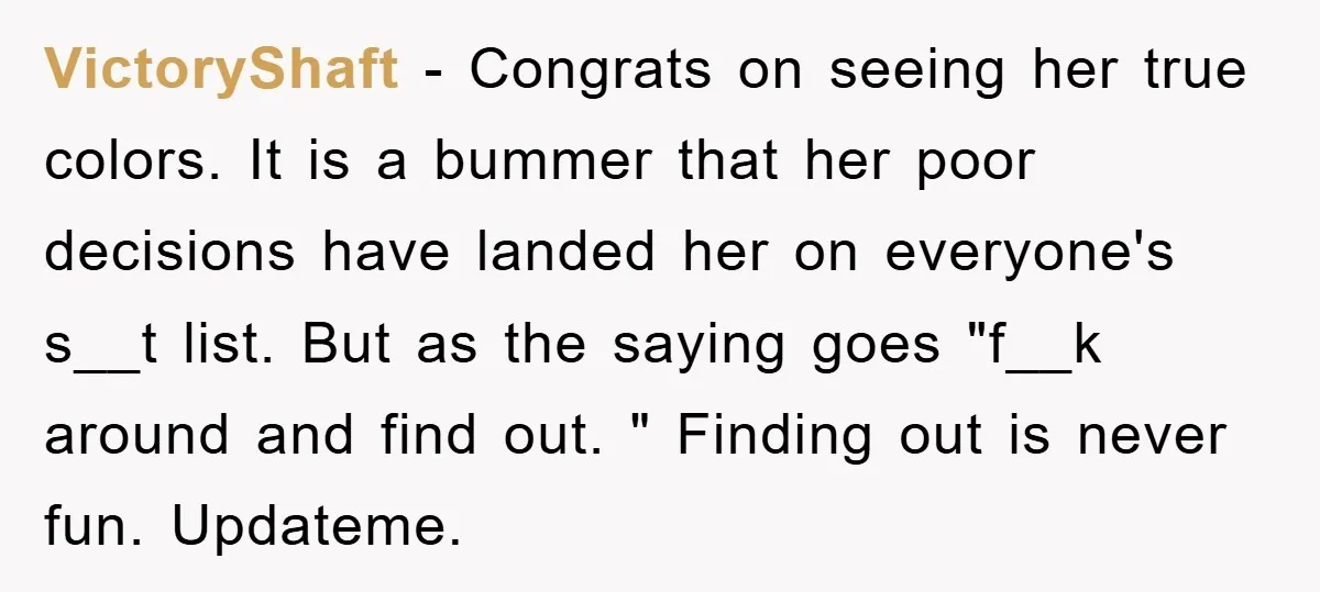 VictoryShaft − Congrats on seeing her true colors. It is a bummer that her poor decisions have landed her on everyone's s__t list. But as the saying goes "f__k around...