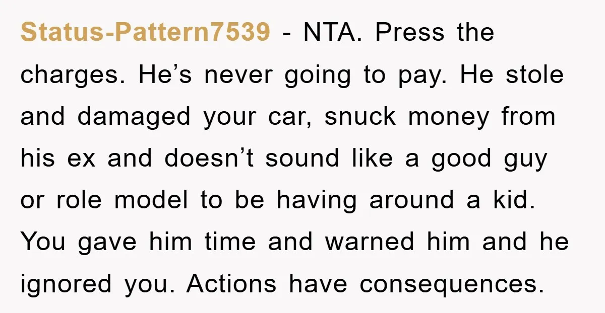 Status-Pattern7539 − NTA. Press the charges. He’s never going to pay. He stole and damaged your car, snuck money from his ex and doesn’t sound like a good guy or...