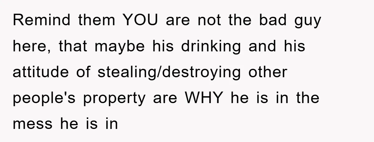 Remind them YOU are not the bad guy here, that maybe his drinking and his attitude of stealing/destroying other people's property are WHY he is in the mess he is...
