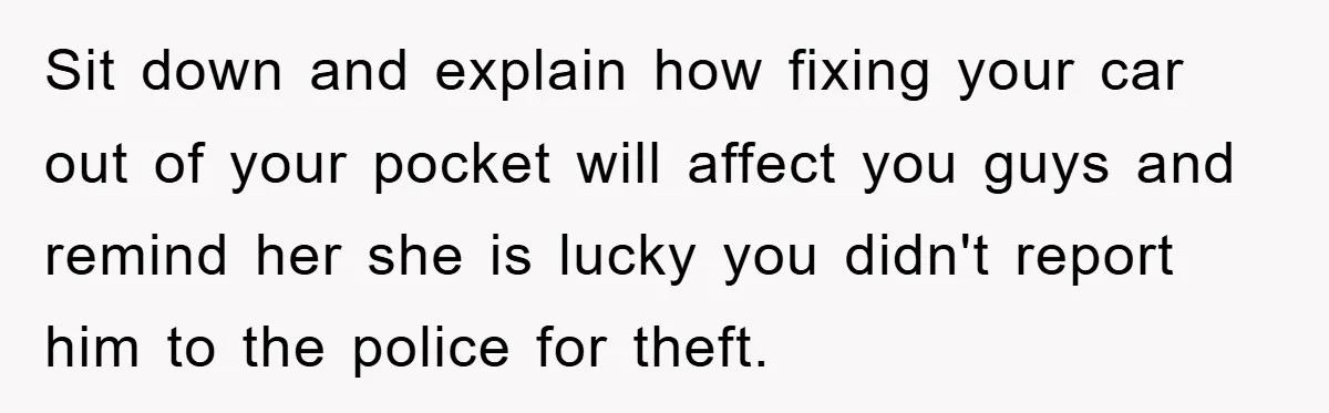 Sit down and explain how fixing your car out of your pocket will affect you guys and remind her she is lucky you didn't report him to the police for...