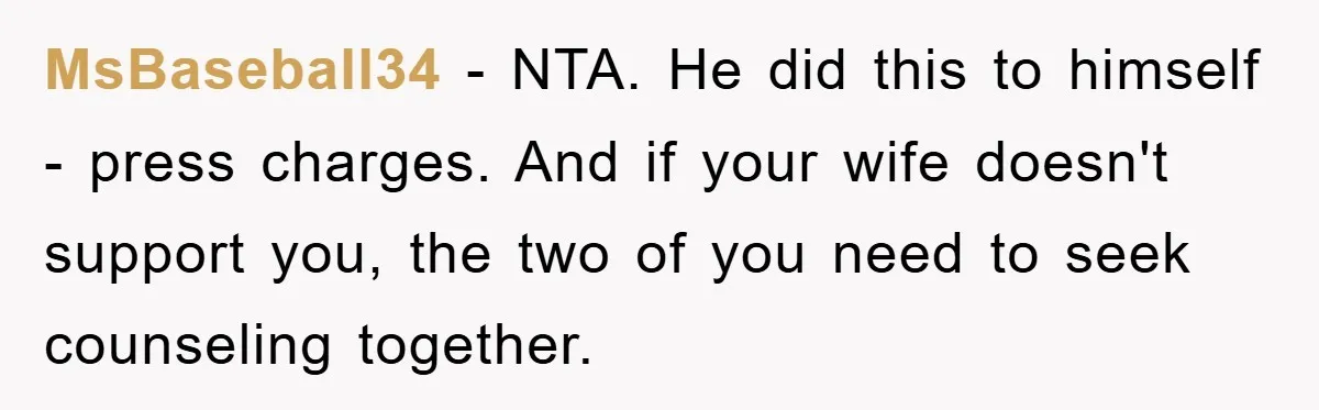 MsBaseball34 − NTA. He did this to himself - press charges. And if your wife doesn't support you, the two of you need to seek counseling together.