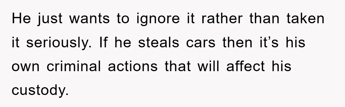 He just wants to ignore it rather than taken it seriously. If he steals cars then it’s his own criminal actions that will affect his custody.
