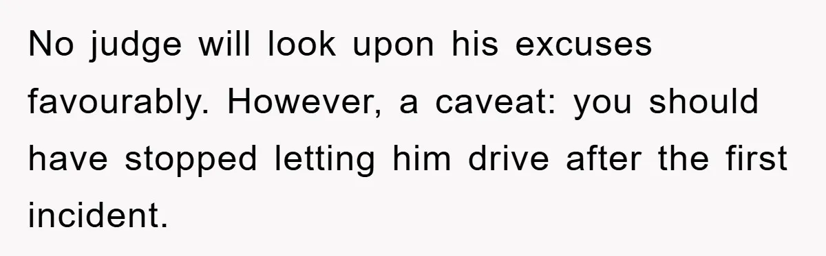 No judge will look upon his excuses favourably. However, a caveat: you should have stopped letting him drive after the first incident.
