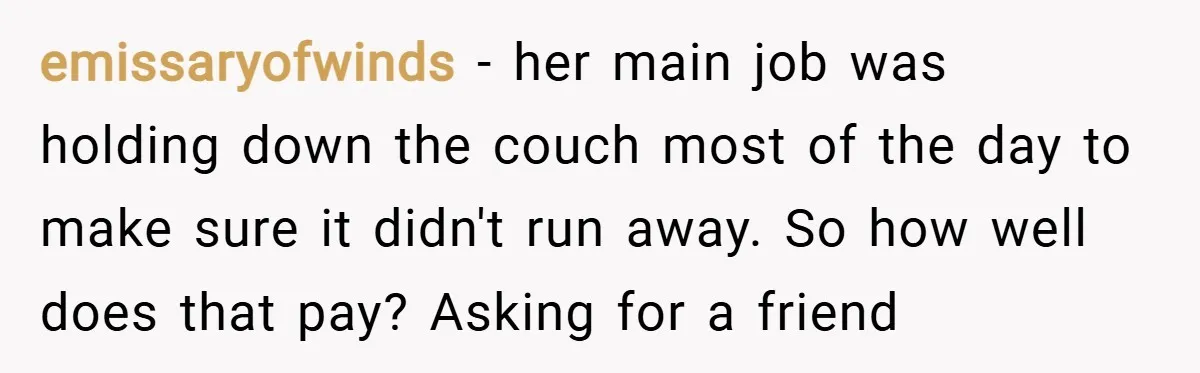 emissaryofwinds − her main job was holding down the couch most of the day to make sure it didn't run away. So how well does that pay? Asking for a...