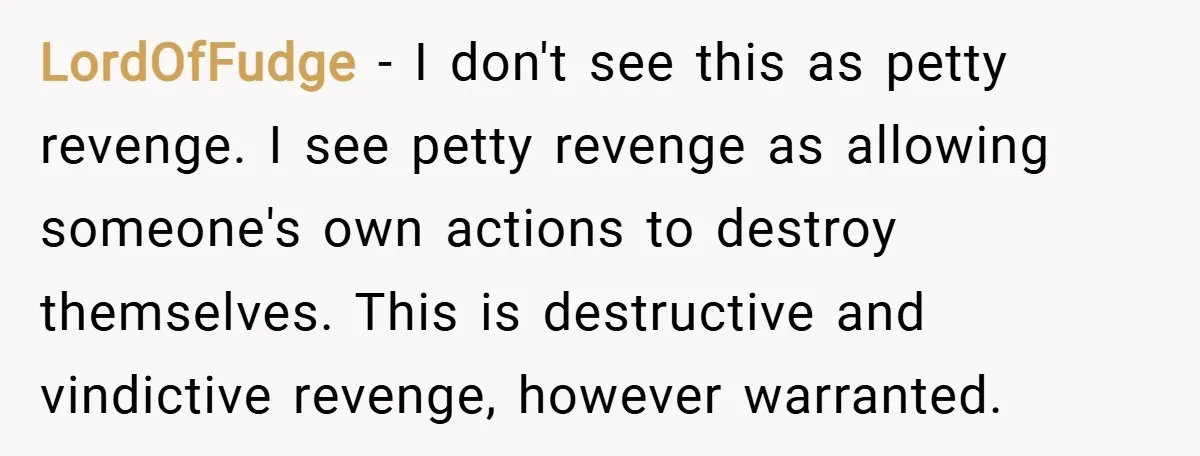 LordOfFudge − I don't see this as petty revenge. I see petty revenge as allowing someone's own actions to destroy themselves. This is destructive and vindictive revenge, however warranted.