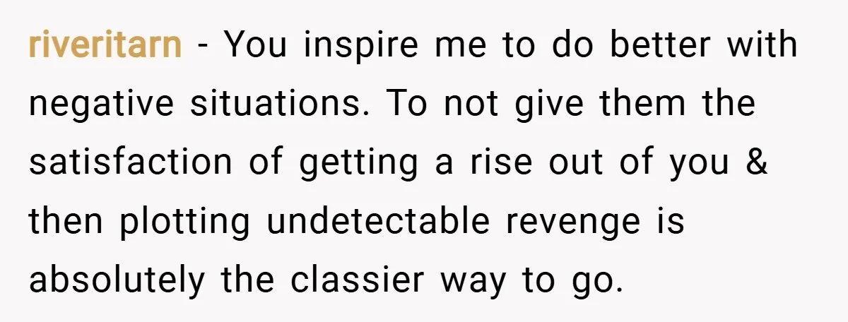 riveritarn − You inspire me to do better with negative situations. To not give them the satisfaction of getting a rise out of you & then plotting undetectable revenge is...