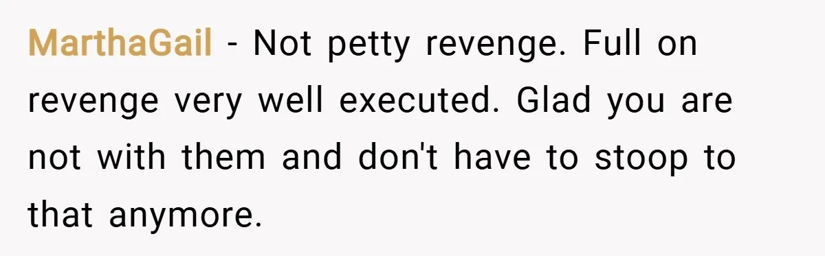 MarthaGail − Not petty revenge. Full on revenge very well executed. Glad you are not with them and don't have to stoop to that anymore.
