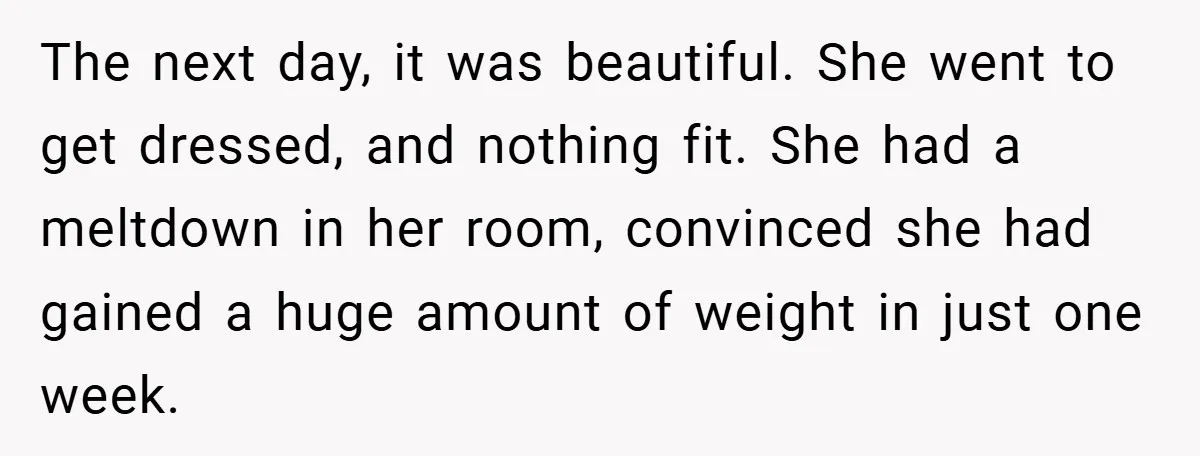 The next day, it was beautiful. She went to get dressed, and nothing fit. She had a meltdown in her room, convinced she had gained a huge amount of weight...
