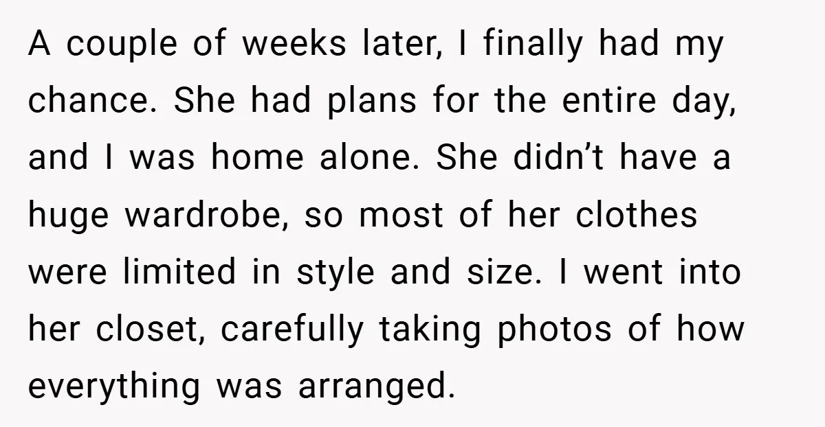 A couple of weeks later, I finally had my chance. She had plans for the entire day, and I was home alone. She didn’t have a huge wardrobe, so most...