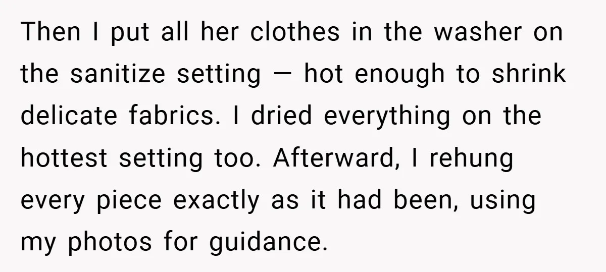Then I put all her clothes in the washer on the sanitize setting — hot enough to shrink delicate fabrics. I dried everything on the hottest setting too. Afterward, I...