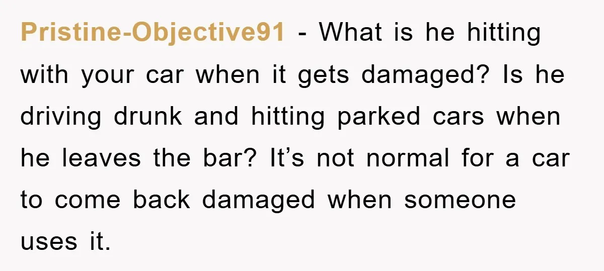 Pristine-Objective91 − What is he hitting with your car when it gets damaged? Is he driving drunk and hitting parked cars when he leaves the bar? It’s not normal for...
