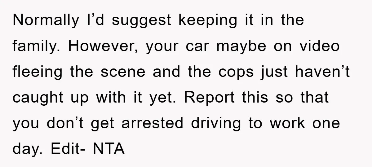 Normally I’d suggest keeping it in the family. However, your car maybe on video fleeing the scene and the cops just haven’t caught up with it yet. Report this so...