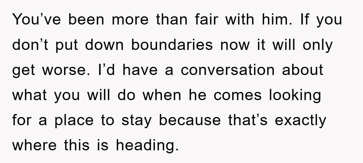 You’ve been more than fair with him. If you don’t put down boundaries now it will only get worse. I’d have a conversation about what you will do when he...