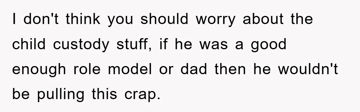 I don't think you should worry about the child custody stuff, if he was a good enough role model or dad then he wouldn't be pulling this crap.