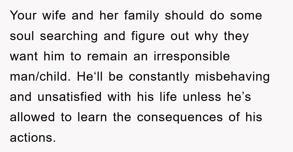 Your wife and her family should do some soul searching and figure out why they want him to remain an irresponsible man/child. He‘ll be constantly misbehaving and unsatisfied with his...