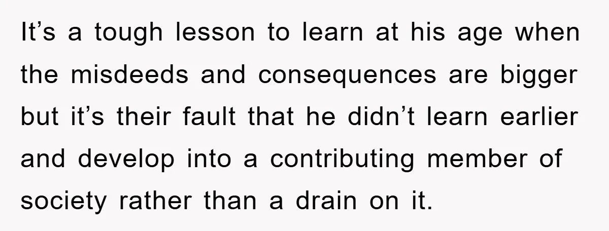 It’s a tough lesson to learn at his age when the misdeeds and consequences are bigger but it’s their fault that he didn’t learn earlier and develop into a contributing...