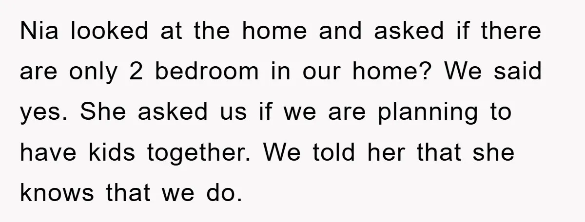 Nia looked at the home and asked if there are only 2 bedroom in our home? We said yes. She asked us if we are planning to have kids together....