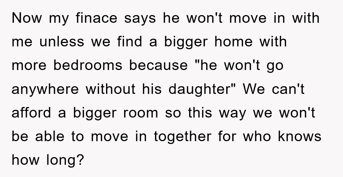 Now my finace says he won't move in with me unless we find a bigger home with more bedrooms because "he won't go anywhere without his daughter" We can't afford...