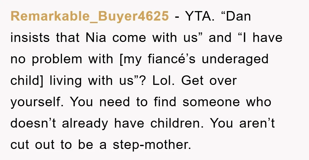 Remarkable_Buyer4625 − YTA. “Dan insists that Nia come with us” and “I have no problem with [my fiancé’s underaged child] living with us”? Lol. Get over yourself. You need to...