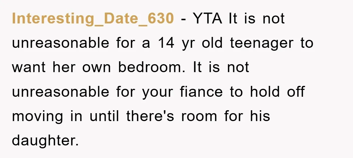 Interesting_Date_630 − YTA It is not unreasonable for a 14 yr old teenager to want her own bedroom. It is not unreasonable for your fiance to hold off moving in...
