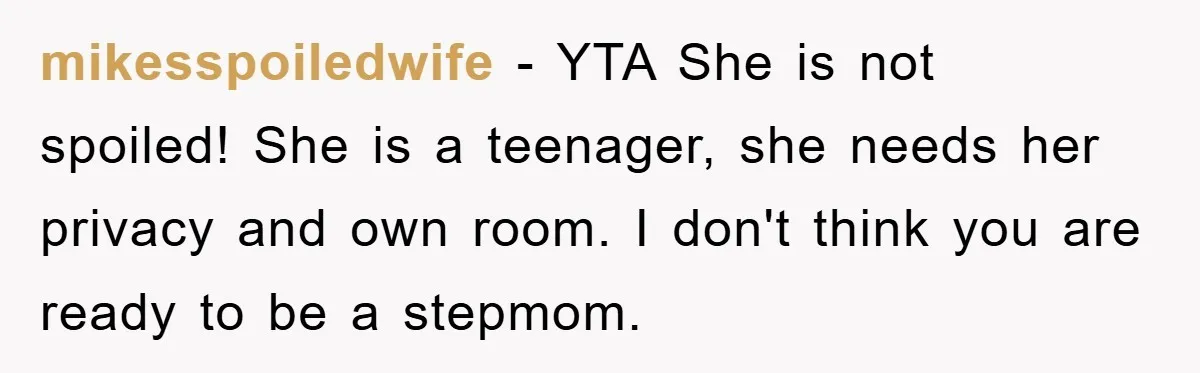 mikesspoiledwife − YTA She is not spoiled! She is a teenager, she needs her privacy and own room. I don't think you are ready to be a stepmom.