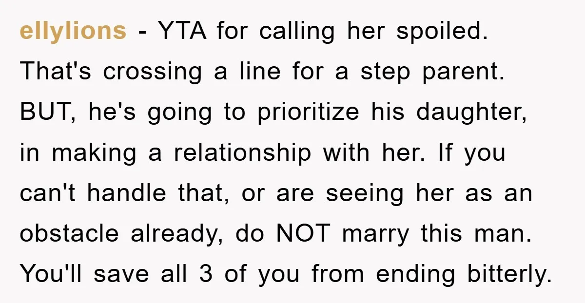 ellylions − YTA for calling her spoiled. That's crossing a line for a step parent. BUT, he's going to prioritize his daughter, in making a relationship with her. If you...