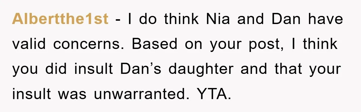 Albertthe1st − I do think Nia and Dan have valid concerns. Based on your post, I think you did insult Dan’s daughter and that your insult was unwarranted. YTA.